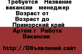 Требуется › Название вакансии ­ менеджер › Возраст от ­ 23 › Возраст до ­ 45 - Приморский край, Артем г. Работа » Вакансии   